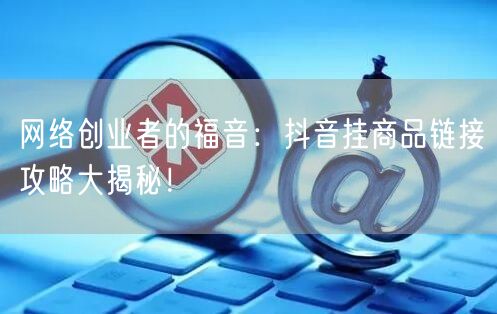 网络创业者的福音：抖音挂商品链接攻略大揭